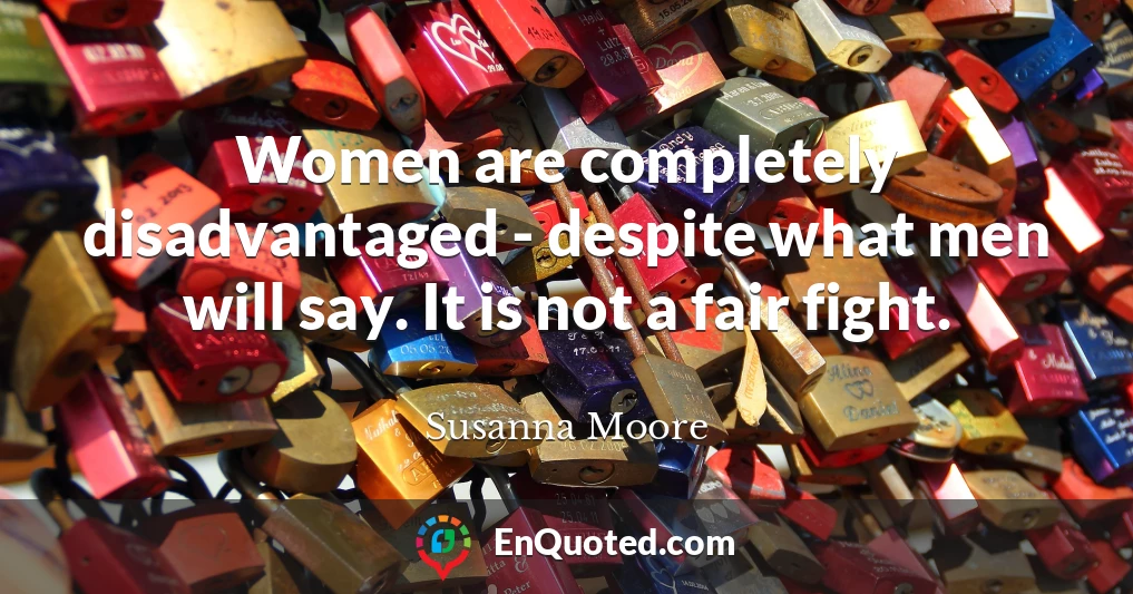 Women are completely disadvantaged - despite what men will say. It is not a fair fight.