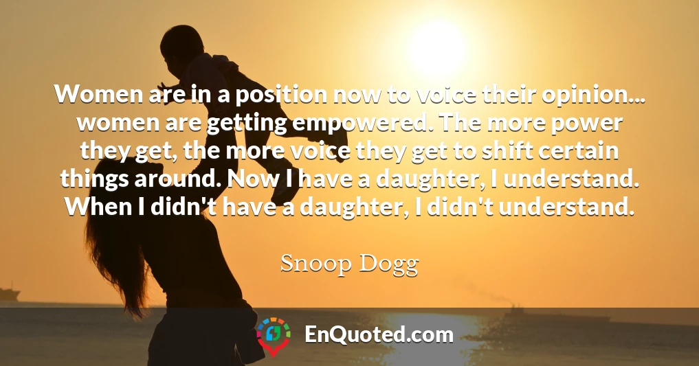 Women are in a position now to voice their opinion... women are getting empowered. The more power they get, the more voice they get to shift certain things around. Now I have a daughter, I understand. When I didn't have a daughter, I didn't understand.