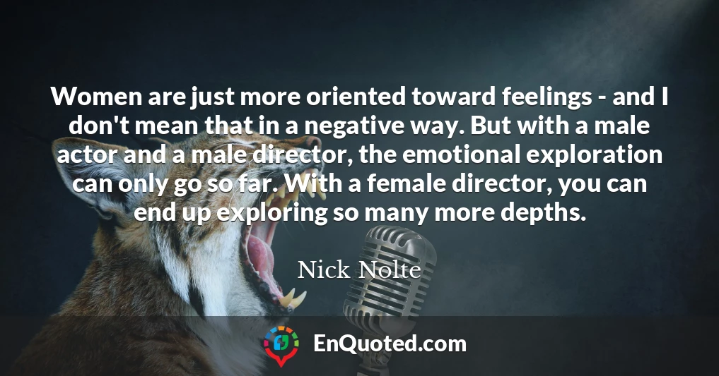 Women are just more oriented toward feelings - and I don't mean that in a negative way. But with a male actor and a male director, the emotional exploration can only go so far. With a female director, you can end up exploring so many more depths.