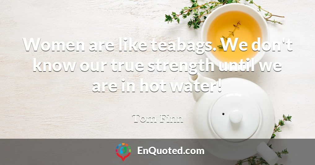 Women are like teabags. We don't know our true strength until we are in hot water!