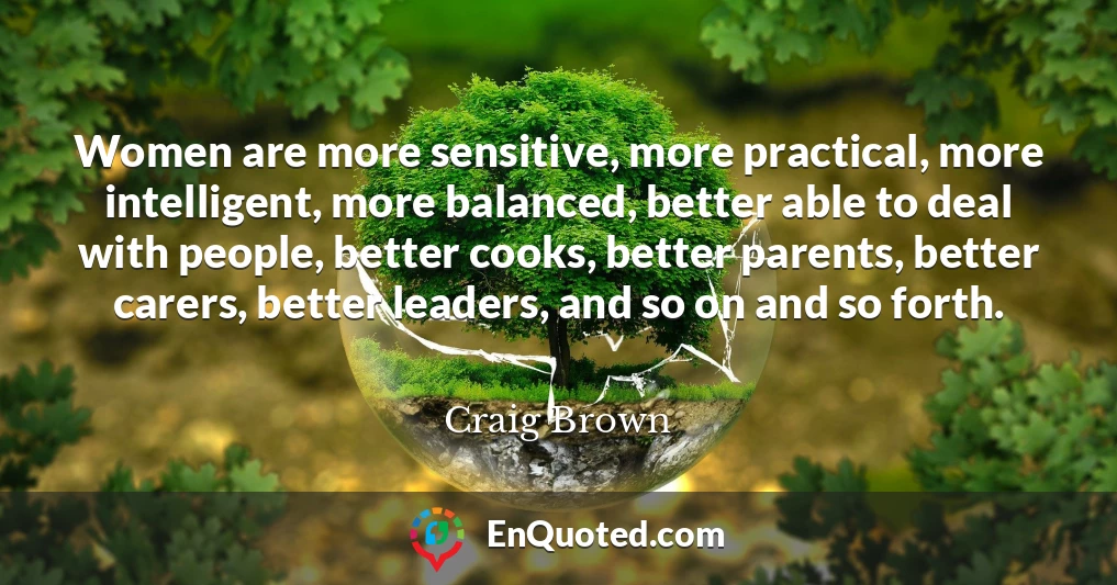 Women are more sensitive, more practical, more intelligent, more balanced, better able to deal with people, better cooks, better parents, better carers, better leaders, and so on and so forth.