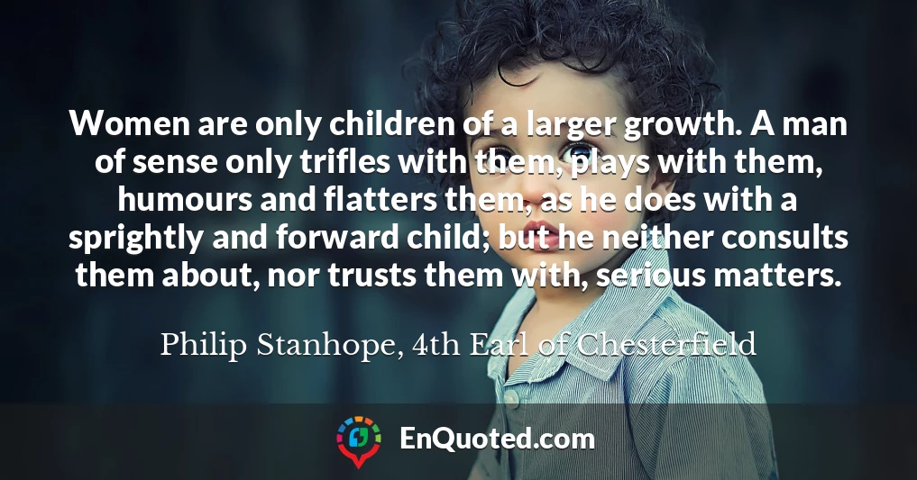 Women are only children of a larger growth. A man of sense only trifles with them, plays with them, humours and flatters them, as he does with a sprightly and forward child; but he neither consults them about, nor trusts them with, serious matters.