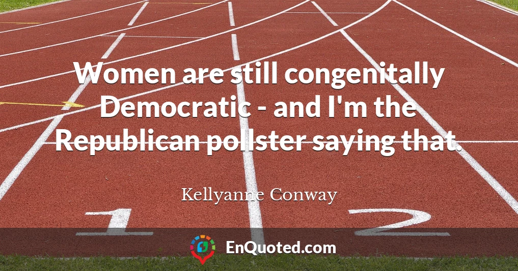 Women are still congenitally Democratic - and I'm the Republican pollster saying that.