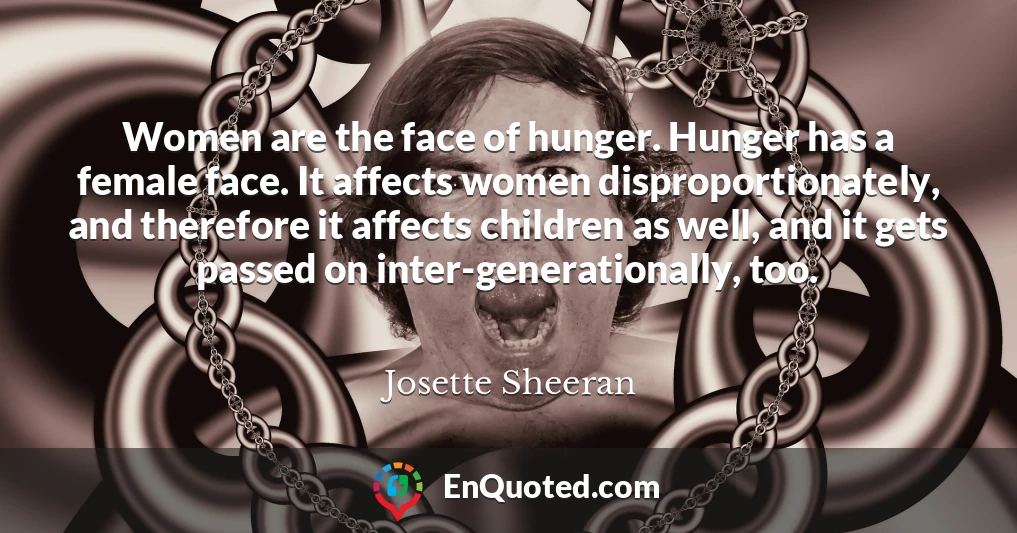 Women are the face of hunger. Hunger has a female face. It affects women disproportionately, and therefore it affects children as well, and it gets passed on inter-generationally, too.