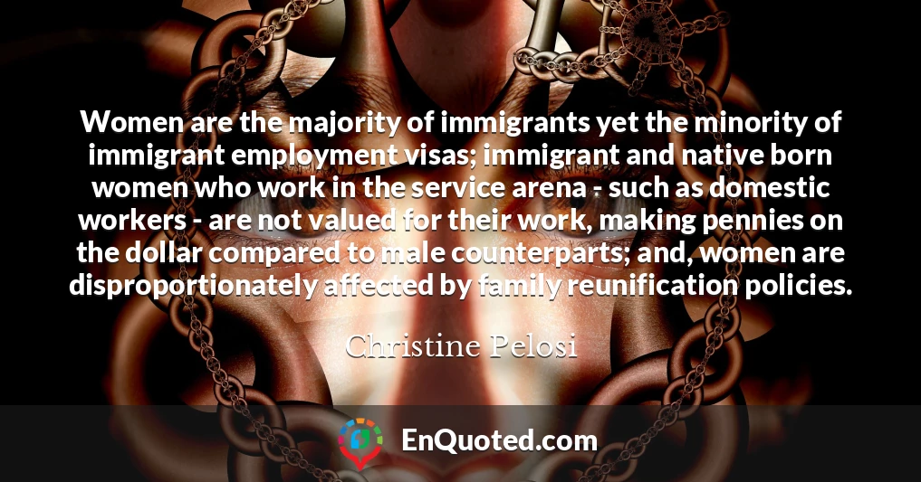 Women are the majority of immigrants yet the minority of immigrant employment visas; immigrant and native born women who work in the service arena - such as domestic workers - are not valued for their work, making pennies on the dollar compared to male counterparts; and, women are disproportionately affected by family reunification policies.