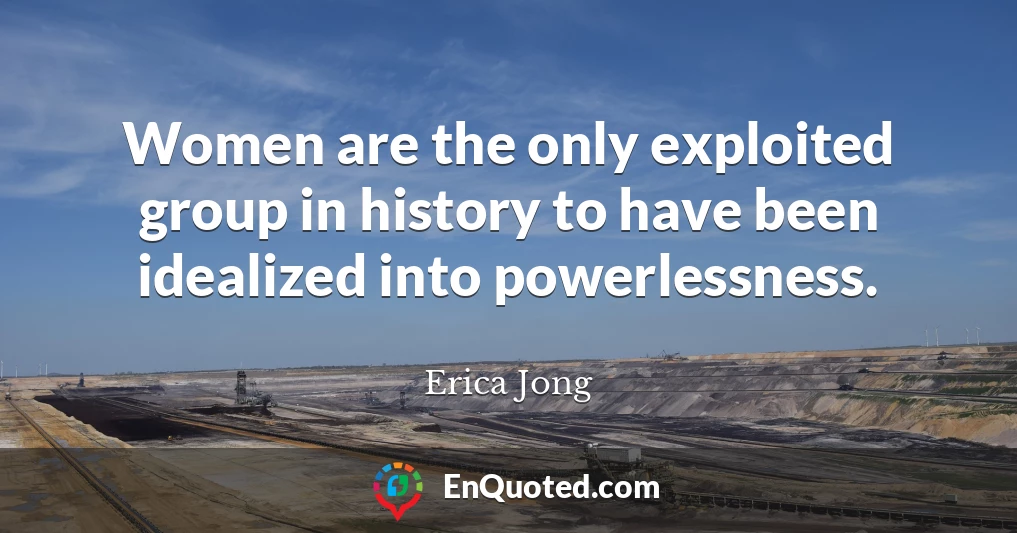 Women are the only exploited group in history to have been idealized into powerlessness.