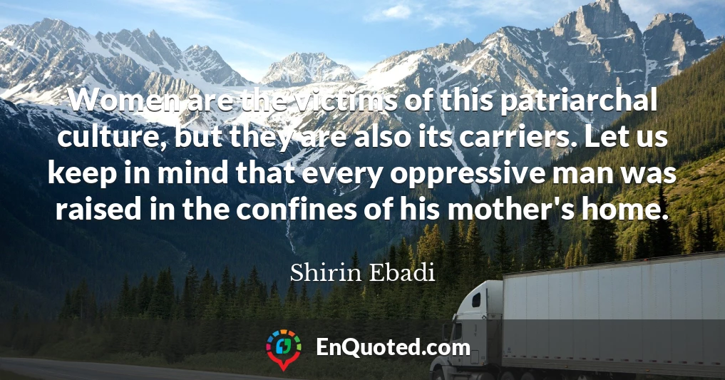 Women are the victims of this patriarchal culture, but they are also its carriers. Let us keep in mind that every oppressive man was raised in the confines of his mother's home.