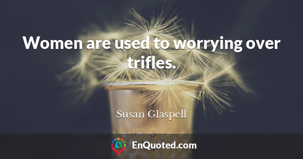 Women are used to worrying over trifles.