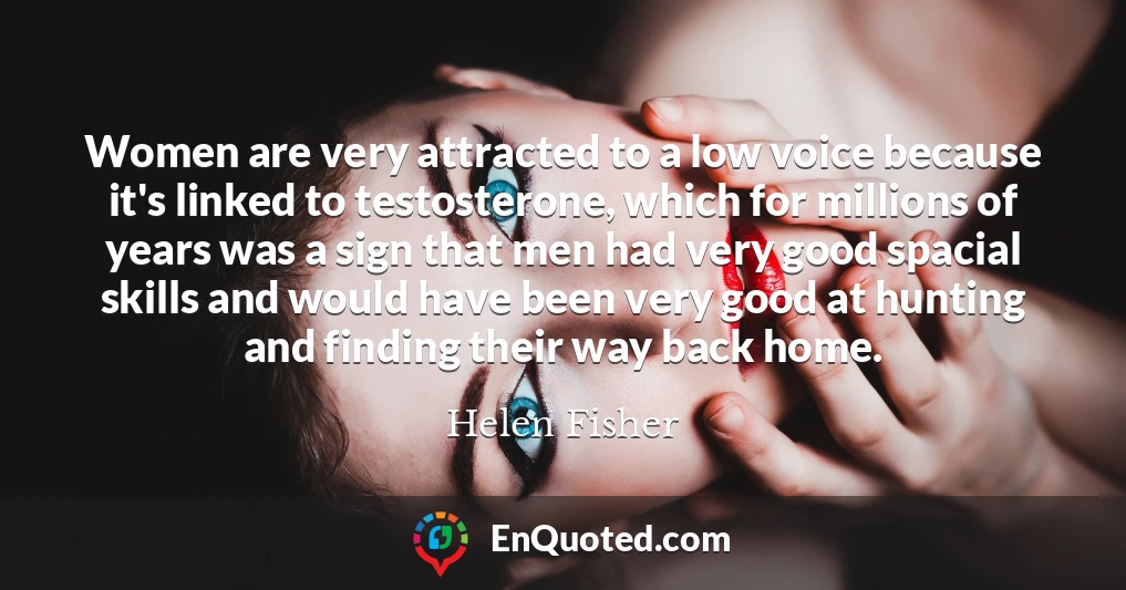 Women are very attracted to a low voice because it's linked to testosterone, which for millions of years was a sign that men had very good spacial skills and would have been very good at hunting and finding their way back home.