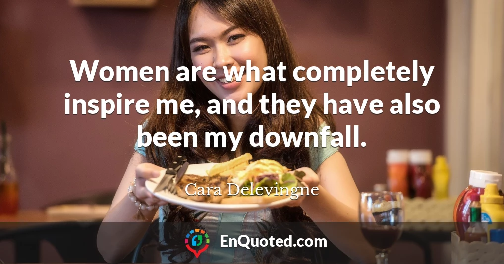 Women are what completely inspire me, and they have also been my downfall.