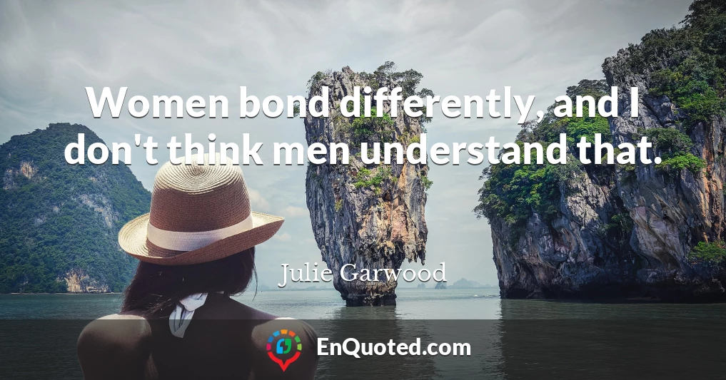 Women bond differently, and I don't think men understand that.