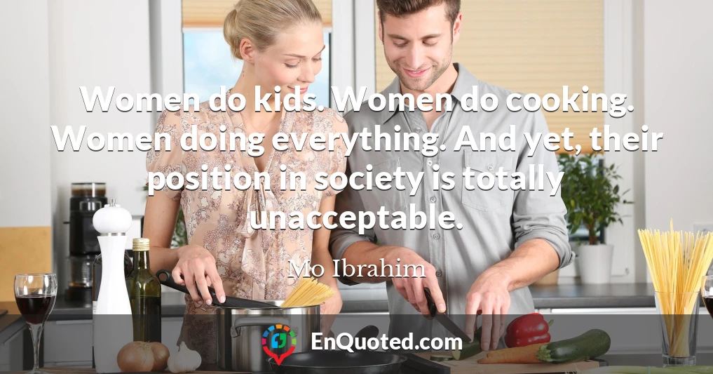 Women do kids. Women do cooking. Women doing everything. And yet, their position in society is totally unacceptable.