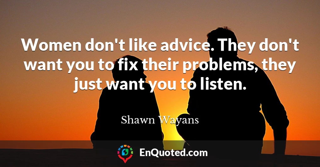 Women don't like advice. They don't want you to fix their problems, they just want you to listen.