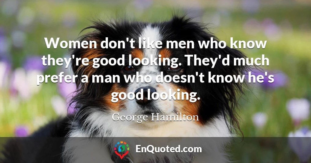 Women don't like men who know they're good looking. They'd much prefer a man who doesn't know he's good looking.