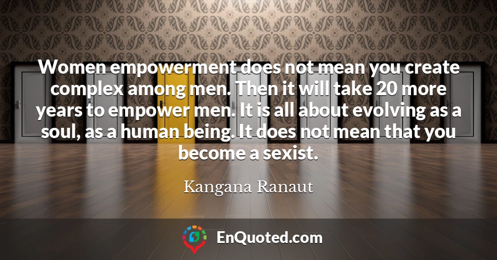 Women empowerment does not mean you create complex among men. Then it will take 20 more years to empower men. It is all about evolving as a soul, as a human being. It does not mean that you become a sexist.