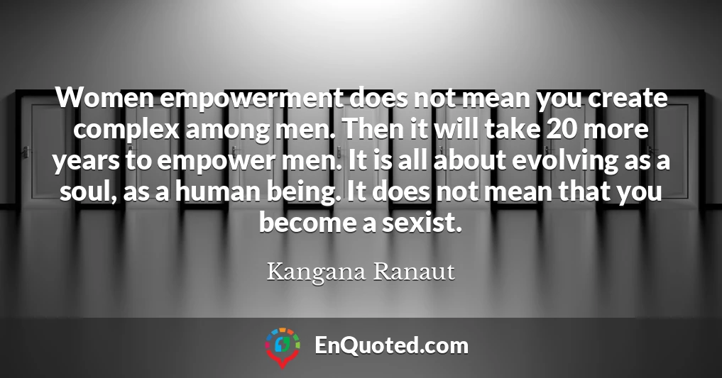 Women empowerment does not mean you create complex among men. Then it will take 20 more years to empower men. It is all about evolving as a soul, as a human being. It does not mean that you become a sexist.