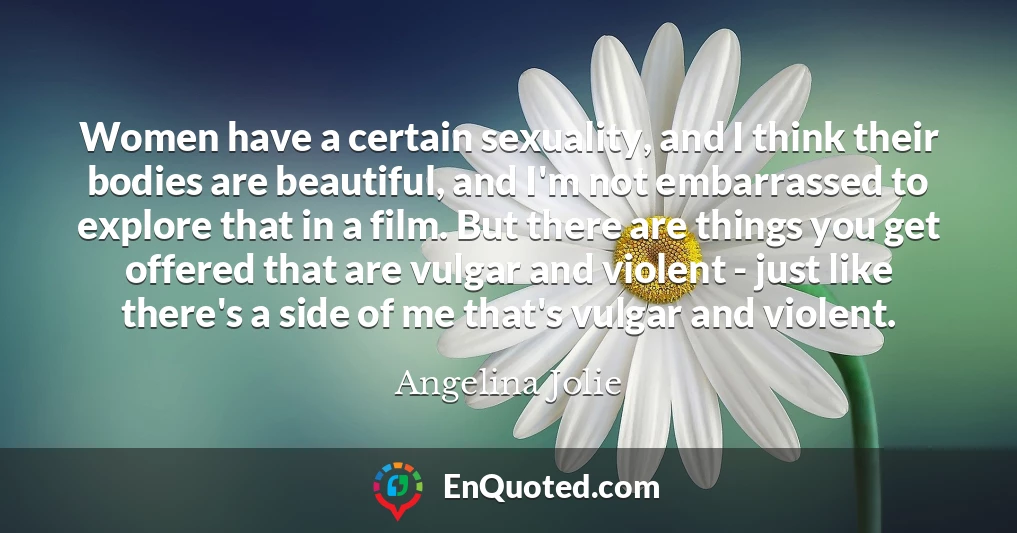 Women have a certain sexuality, and I think their bodies are beautiful, and I'm not embarrassed to explore that in a film. But there are things you get offered that are vulgar and violent - just like there's a side of me that's vulgar and violent.
