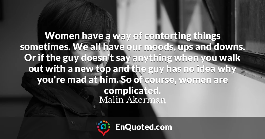 Women have a way of contorting things sometimes. We all have our moods, ups and downs. Or if the guy doesn't say anything when you walk out with a new top and the guy has no idea why you're mad at him. So of course, women are complicated.