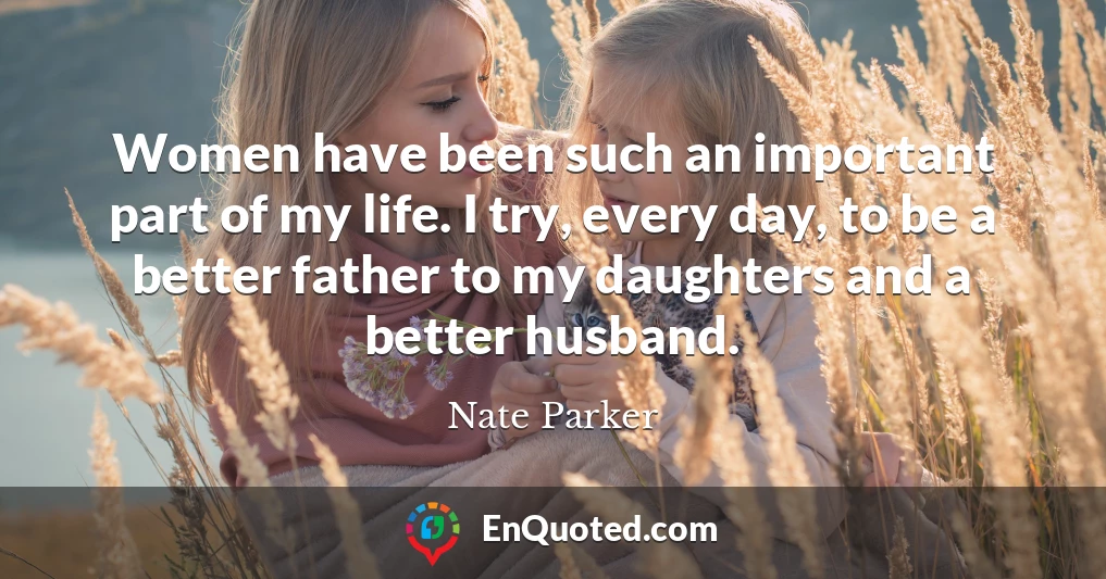 Women have been such an important part of my life. I try, every day, to be a better father to my daughters and a better husband.