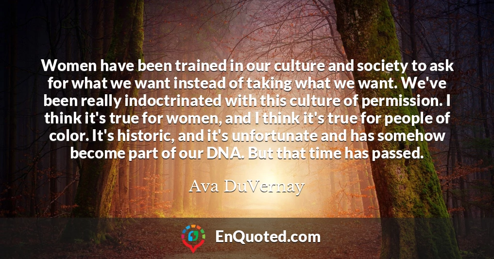 Women have been trained in our culture and society to ask for what we want instead of taking what we want. We've been really indoctrinated with this culture of permission. I think it's true for women, and I think it's true for people of color. It's historic, and it's unfortunate and has somehow become part of our DNA. But that time has passed.