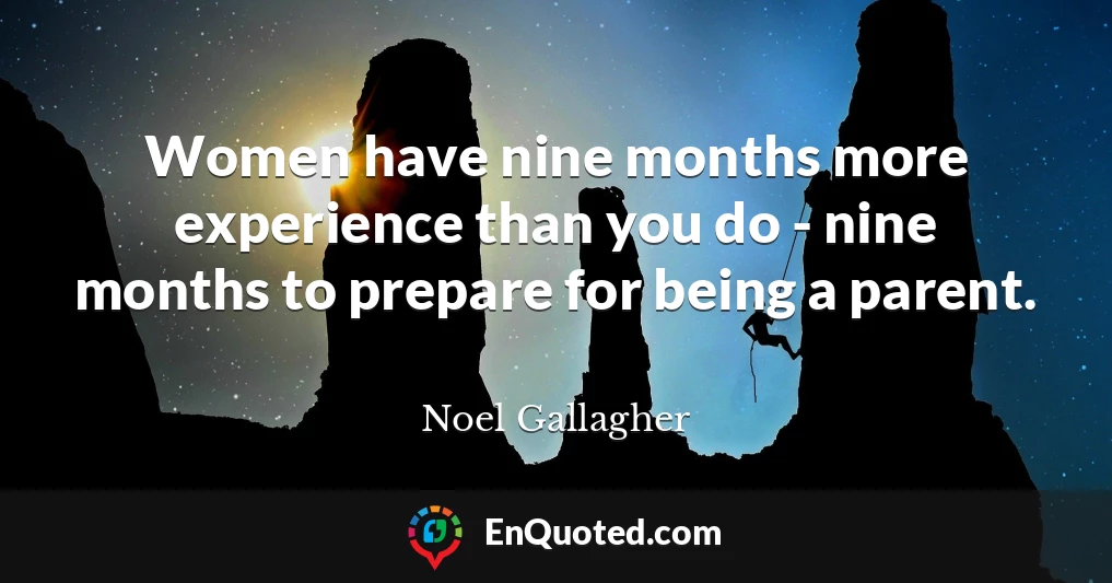 Women have nine months more experience than you do - nine months to prepare for being a parent.