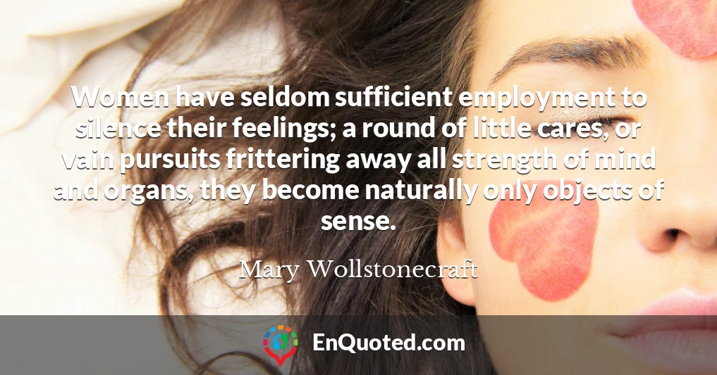 Women have seldom sufficient employment to silence their feelings; a round of little cares, or vain pursuits frittering away all strength of mind and organs, they become naturally only objects of sense.