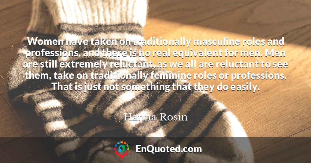 Women have taken on traditionally masculine roles and professions, and there is no real equivalent for men. Men are still extremely reluctant, as we all are reluctant to see them, take on traditionally feminine roles or professions. That is just not something that they do easily.