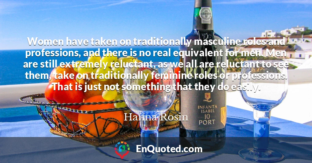 Women have taken on traditionally masculine roles and professions, and there is no real equivalent for men. Men are still extremely reluctant, as we all are reluctant to see them, take on traditionally feminine roles or professions. That is just not something that they do easily.