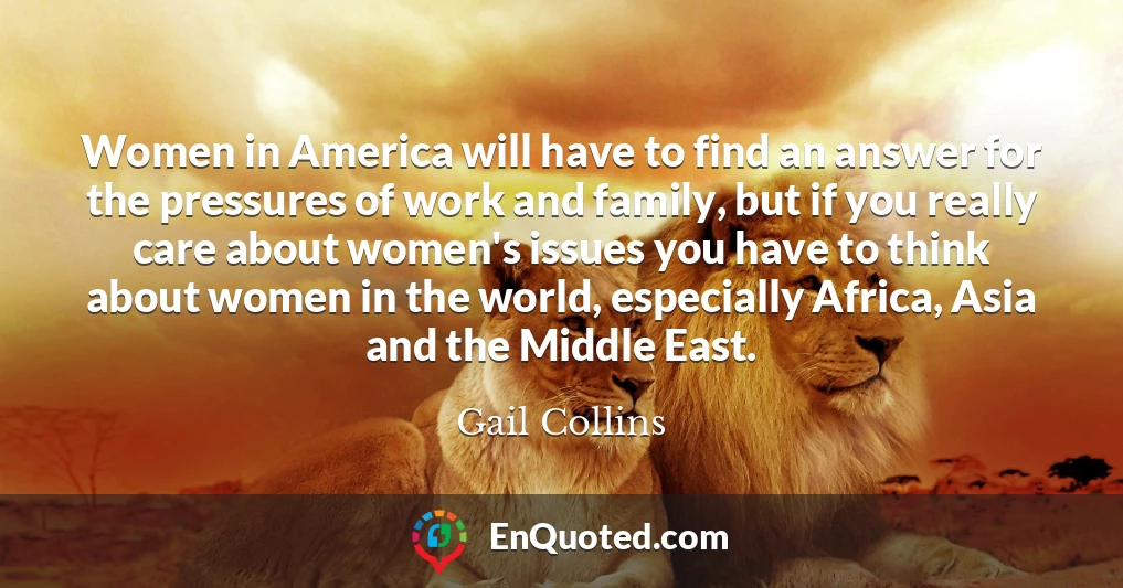 Women in America will have to find an answer for the pressures of work and family, but if you really care about women's issues you have to think about women in the world, especially Africa, Asia and the Middle East.