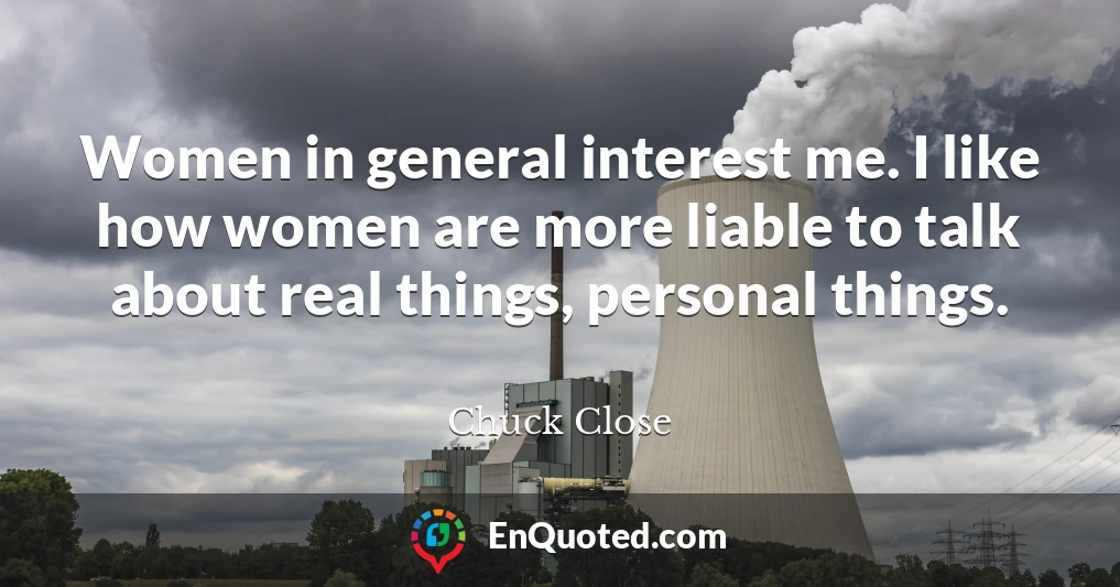 Women in general interest me. I like how women are more liable to talk about real things, personal things.
