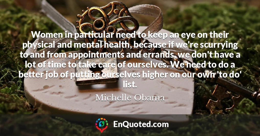 Women in particular need to keep an eye on their physical and mental health, because if we're scurrying to and from appointments and errands, we don't have a lot of time to take care of ourselves. We need to do a better job of putting ourselves higher on our own 'to do' list.