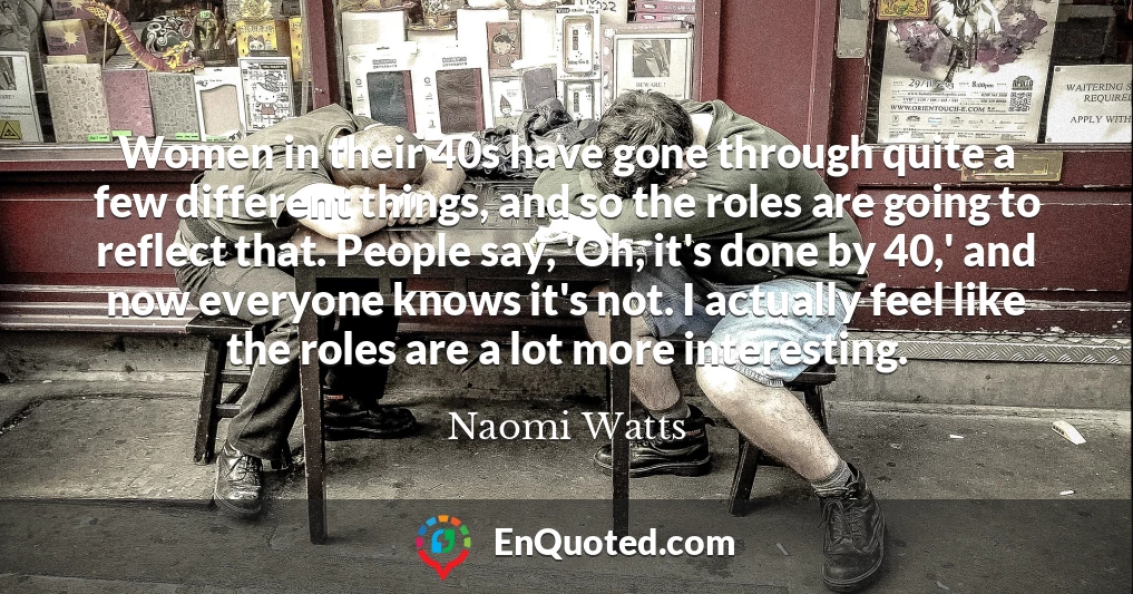 Women in their 40s have gone through quite a few different things, and so the roles are going to reflect that. People say, 'Oh, it's done by 40,' and now everyone knows it's not. I actually feel like the roles are a lot more interesting.