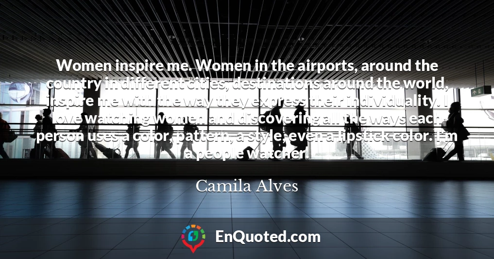 Women inspire me. Women in the airports, around the country in different cities, destinations around the world, inspire me with the way they express their individuality. I love watching women and discovering all the ways each person uses a color, pattern, a style, even a lipstick color. I'm a people watcher.