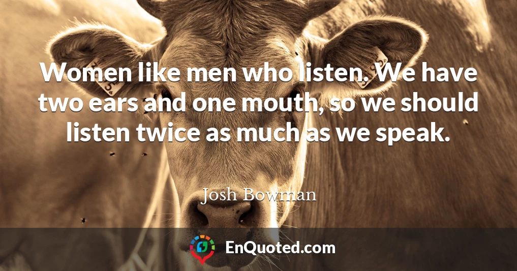 Women like men who listen. We have two ears and one mouth, so we should listen twice as much as we speak.