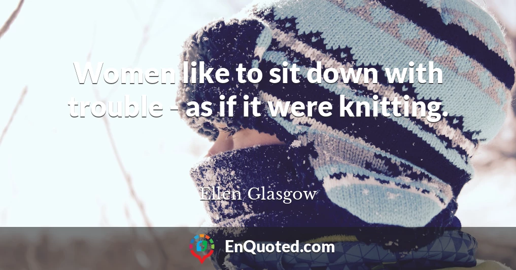 Women like to sit down with trouble - as if it were knitting.