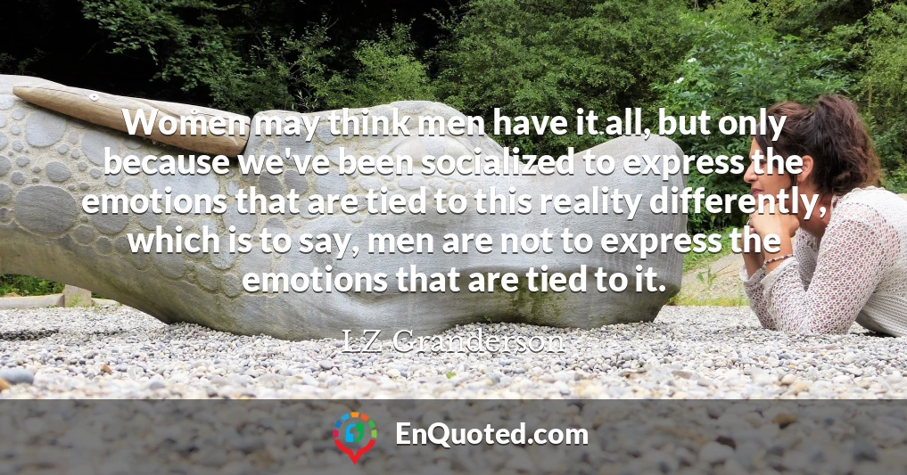 Women may think men have it all, but only because we've been socialized to express the emotions that are tied to this reality differently, which is to say, men are not to express the emotions that are tied to it.