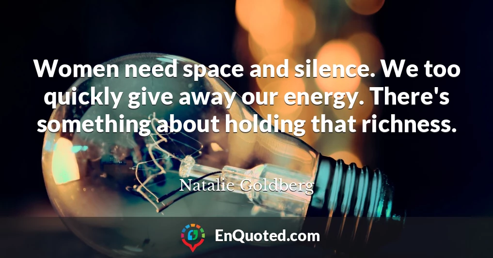 Women need space and silence. We too quickly give away our energy. There's something about holding that richness.