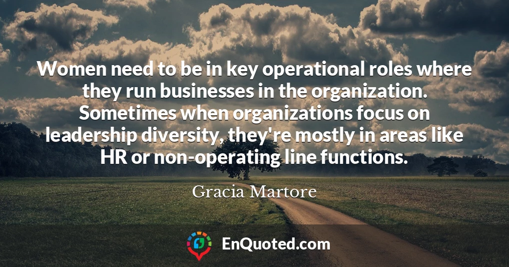 Women need to be in key operational roles where they run businesses in the organization. Sometimes when organizations focus on leadership diversity, they're mostly in areas like HR or non-operating line functions.