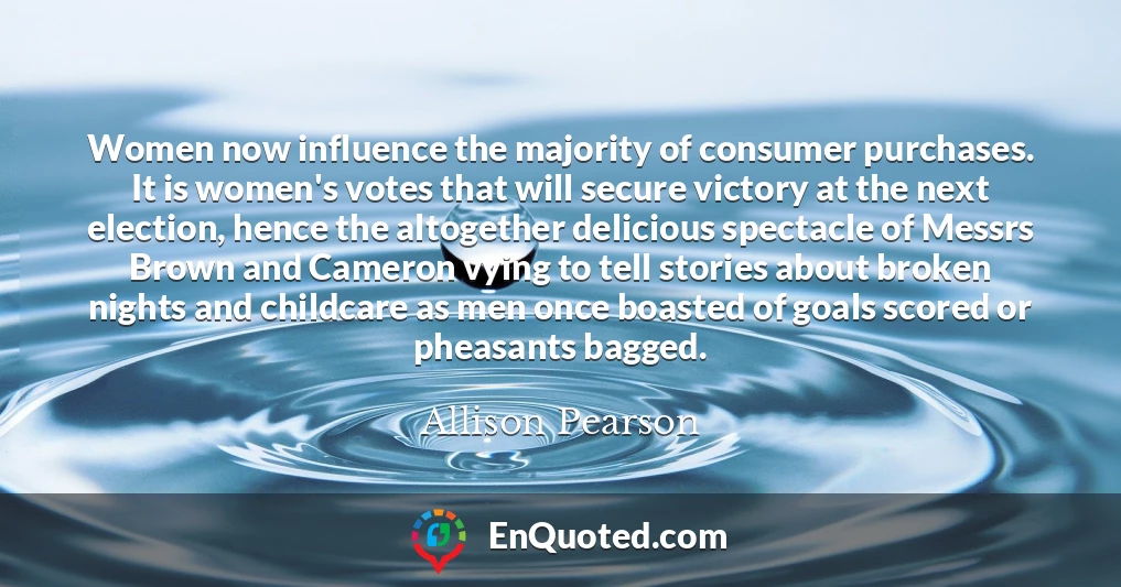 Women now influence the majority of consumer purchases. It is women's votes that will secure victory at the next election, hence the altogether delicious spectacle of Messrs Brown and Cameron vying to tell stories about broken nights and childcare as men once boasted of goals scored or pheasants bagged.