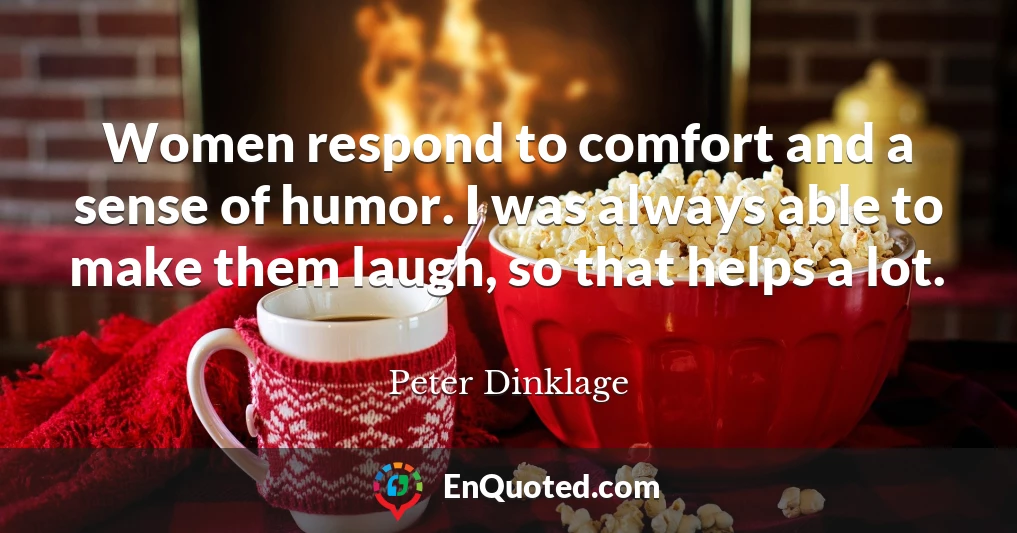 Women respond to comfort and a sense of humor. I was always able to make them laugh, so that helps a lot.