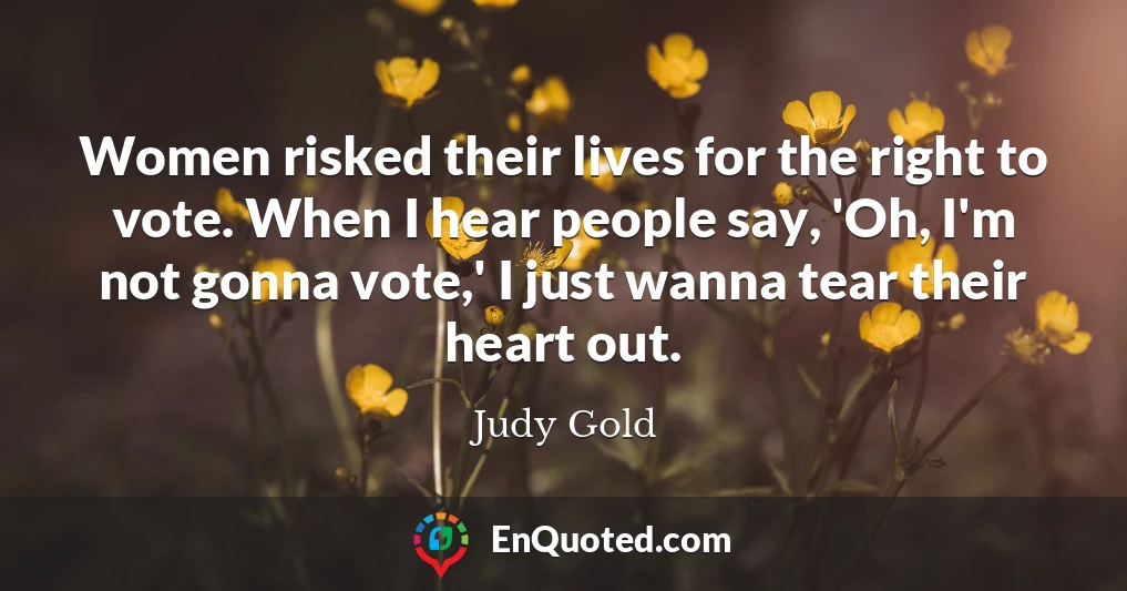 Women risked their lives for the right to vote. When I hear people say, 'Oh, I'm not gonna vote,' I just wanna tear their heart out.