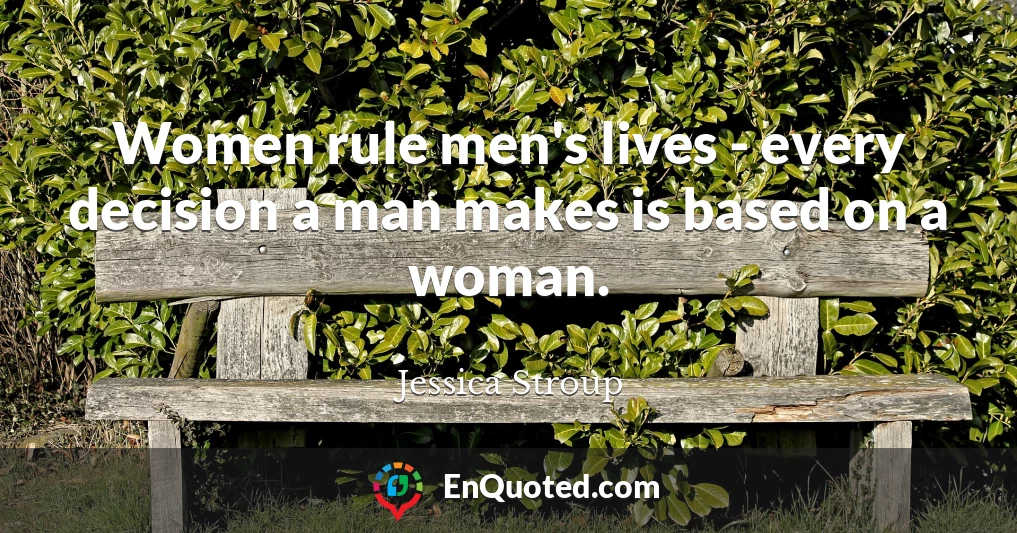 Women rule men's lives - every decision a man makes is based on a woman.