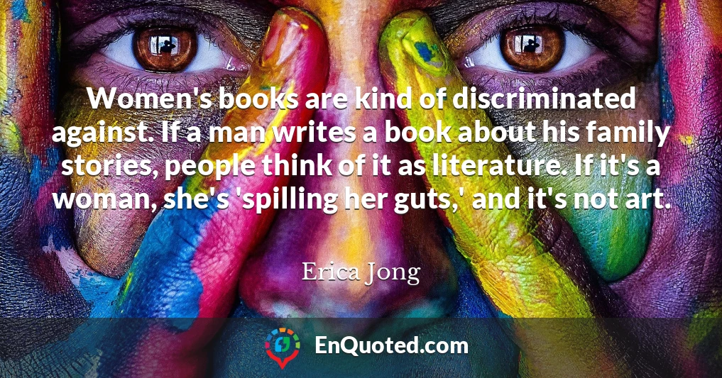 Women's books are kind of discriminated against. If a man writes a book about his family stories, people think of it as literature. If it's a woman, she's 'spilling her guts,' and it's not art.