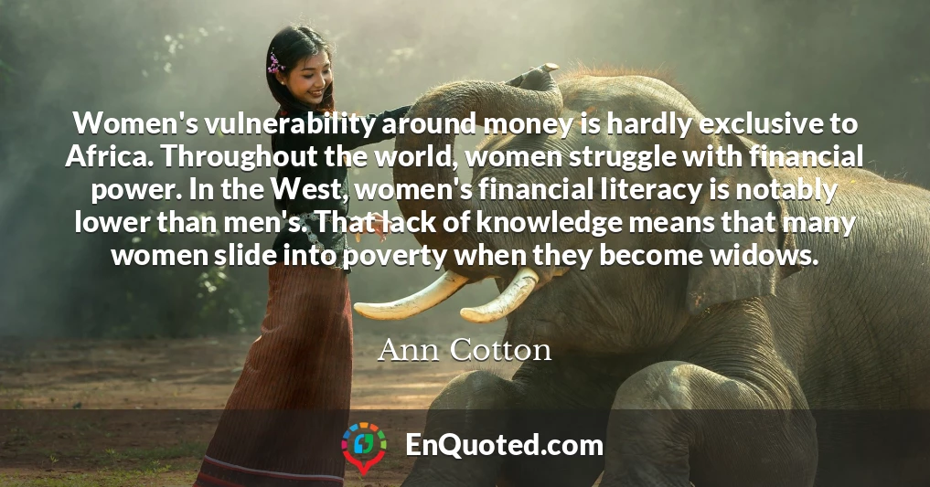 Women's vulnerability around money is hardly exclusive to Africa. Throughout the world, women struggle with financial power. In the West, women's financial literacy is notably lower than men's. That lack of knowledge means that many women slide into poverty when they become widows.
