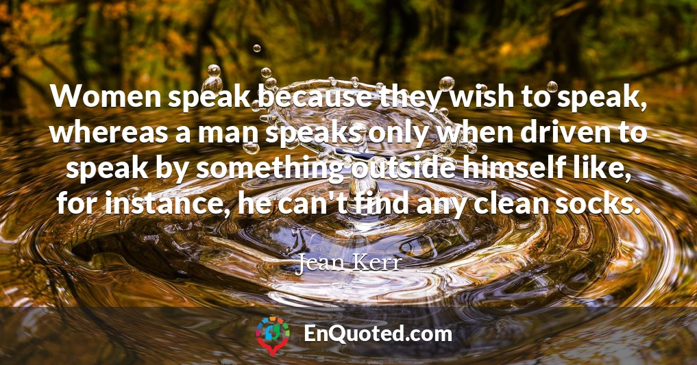 Women speak because they wish to speak, whereas a man speaks only when driven to speak by something outside himself like, for instance, he can't find any clean socks.