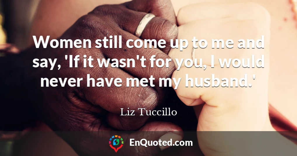 Women still come up to me and say, 'If it wasn't for you, I would never have met my husband.'