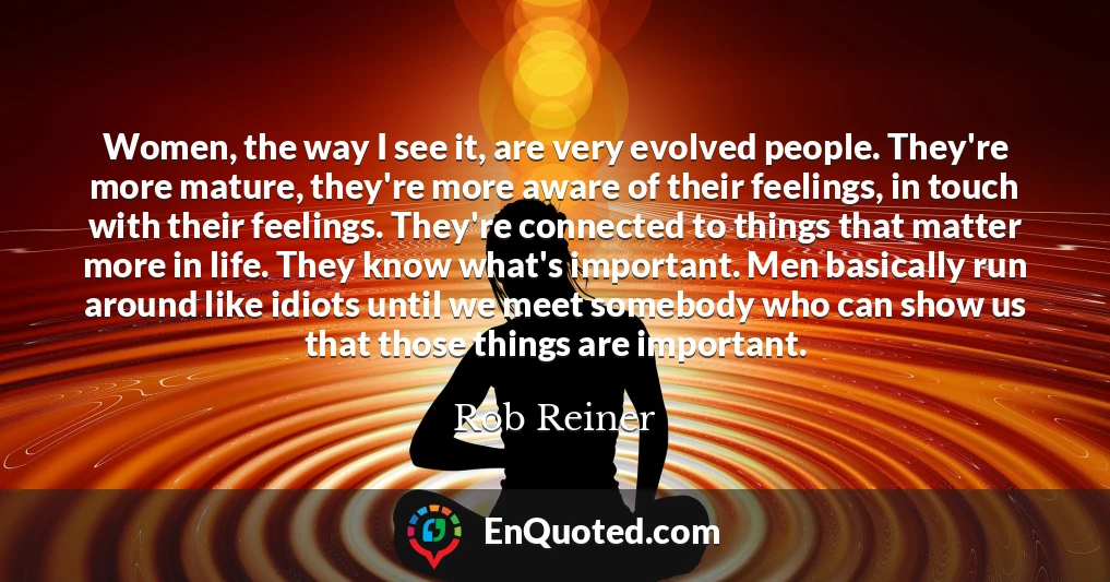 Women, the way I see it, are very evolved people. They're more mature, they're more aware of their feelings, in touch with their feelings. They're connected to things that matter more in life. They know what's important. Men basically run around like idiots until we meet somebody who can show us that those things are important.