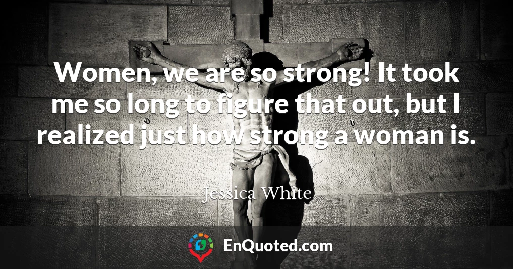 Women, we are so strong! It took me so long to figure that out, but I realized just how strong a woman is.