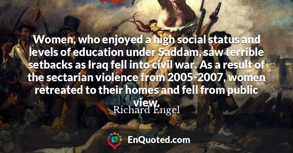Women, who enjoyed a high social status and levels of education under Saddam, saw terrible setbacks as Iraq fell into civil war. As a result of the sectarian violence from 2005-2007, women retreated to their homes and fell from public view.