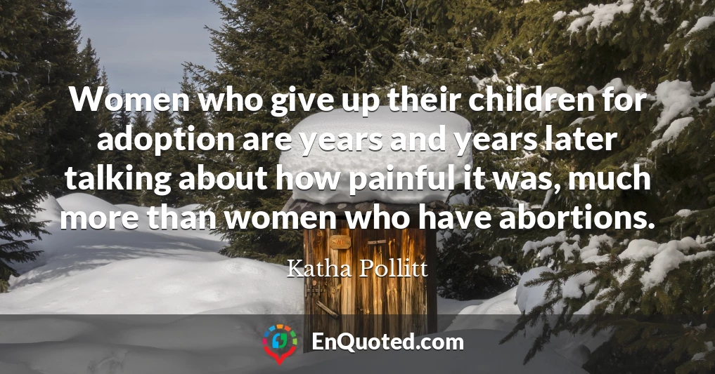 Women who give up their children for adoption are years and years later talking about how painful it was, much more than women who have abortions.